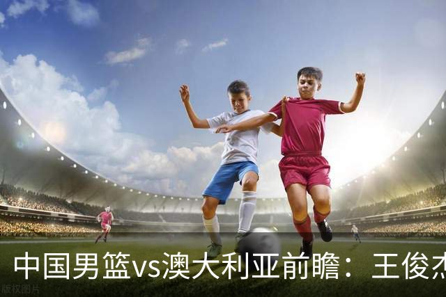 中国男篮vs澳大利亚前瞻：王俊杰徐昕或领衔年轻阵容 杨瀚森无缘大名单