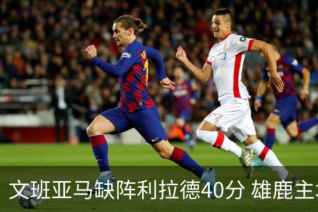 文班亚马缺阵利拉德40分 雄鹿主场战胜马刺
